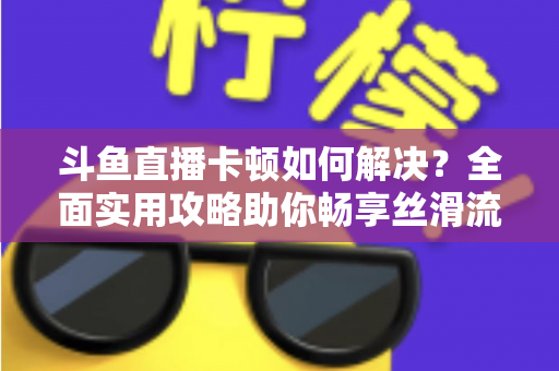 斗鱼直播卡顿如何解决?全面实用攻略助你畅享丝滑流畅的观看体验 斗鱼直播卡顿如何解决?全面实用攻略助你畅享丝滑流畅的观看体验