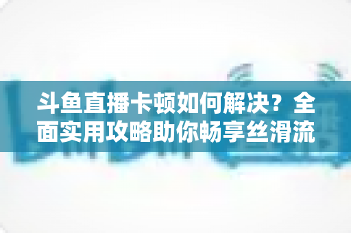 斗鱼直播卡顿如何解决？全面实用攻略助你畅享丝滑流畅的观看体验