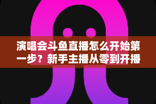 演唱会斗鱼直播怎么开始第一步？新手主播从零到开播的完整实战指南