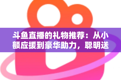 斗鱼直播的礼物推荐：从小额应援到豪华助力，聪明送礼的完整攻略指南