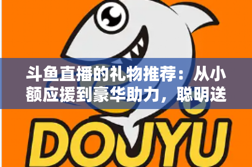 斗鱼直播的礼物推荐：从小额应援到豪华助力，聪明送礼的完整攻略指南