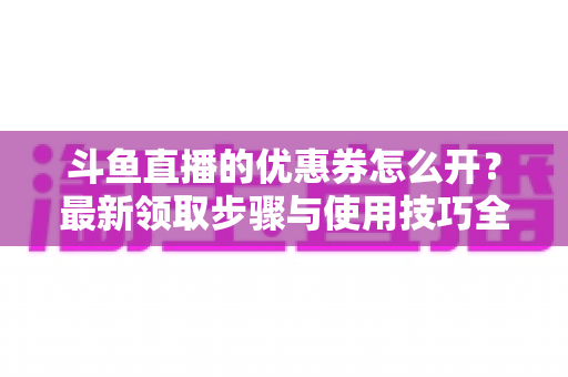 斗鱼直播的优惠券怎么开？最新领取步骤与使用技巧全解析