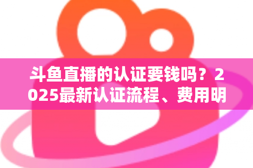 斗鱼直播的认证要钱吗？2025最新认证流程、费用明细与避坑指南全解析