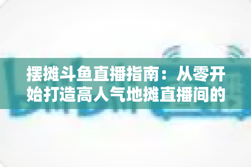 摆摊斗鱼直播指南：从零开始打造高人气地摊直播间的实战手册