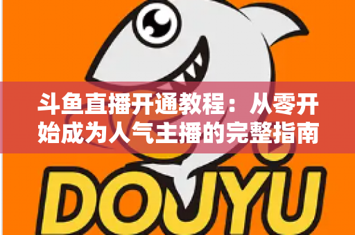 斗鱼直播开通教程：从零开始成为人气主播的完整指南