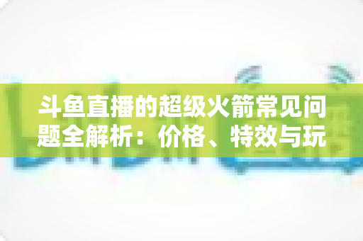 斗鱼直播的超级火箭常见问题全解析：价格、特效与玩法一文读懂