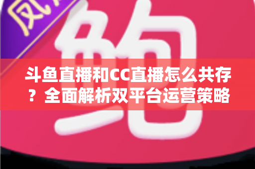 斗鱼直播和CC直播怎么共存？全面解析双平台运营策略与实用指南