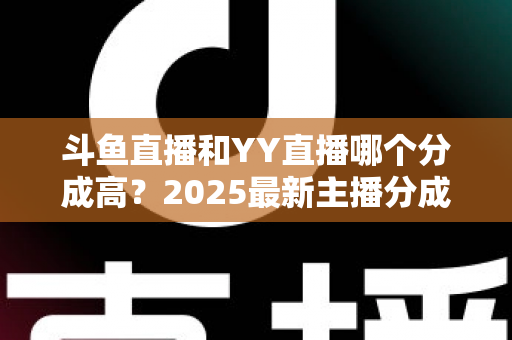 斗鱼直播和YY直播哪个分成高？2025最新主播分成对比与平台选择全攻略