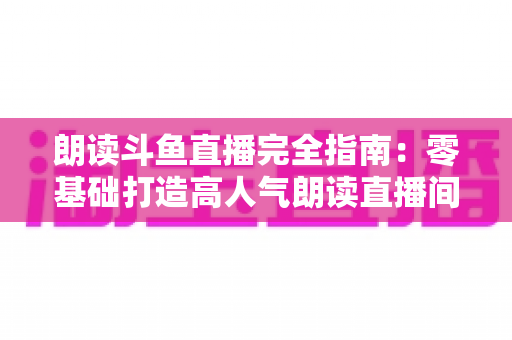 朗读斗鱼直播完全指南:零基础打造高人气朗读直播间的全流程实战宝典 朗读斗鱼直播完全指南:零基础打造高人气朗读直播间的全流程实战宝典