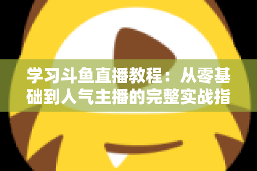 学习斗鱼直播教程：从零基础到人气主播的完整实战指南