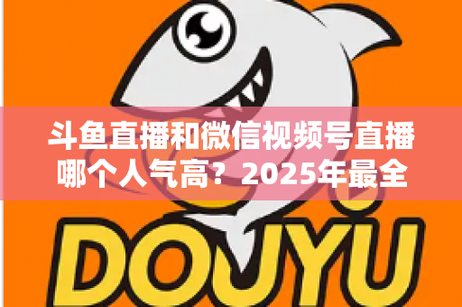 斗鱼直播和微信视频号直播哪个人气高？2025年最全平台人气对比与选择指南