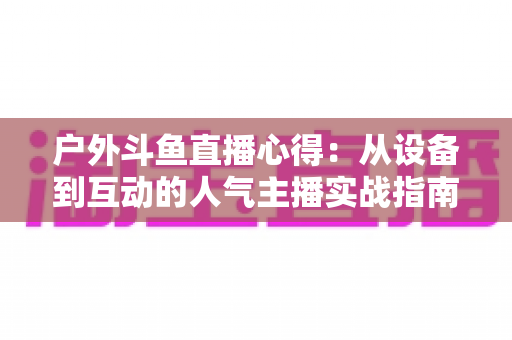 户外斗鱼直播心得:从设备到互动的人气主播实战指南 户外斗鱼直播心得:从设备到互动的人气主播实战指南