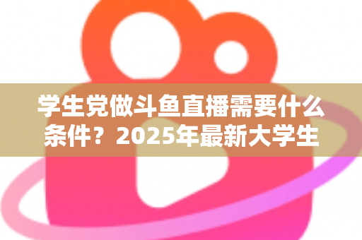 学生党做斗鱼直播需要什么条件？2025年最新大学生主播入门全攻略：硬件、认证、技能与时间管理一站式指南
