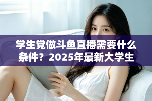 学生党做斗鱼直播需要什么条件？2025年最新大学生主播入门全攻略：硬件、认证、技能与时间管理一站式指南