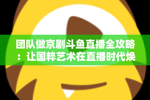 团队做京剧斗鱼直播全攻略：让国粹艺术在直播时代焕发新光彩