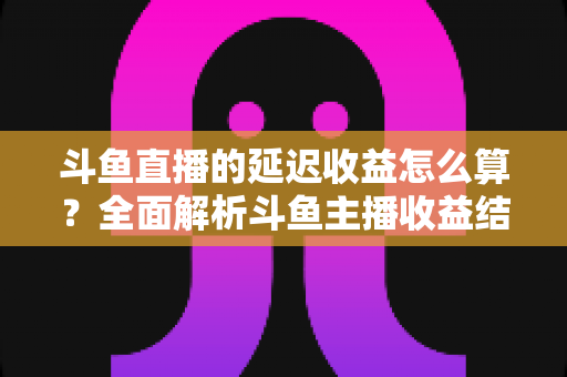 斗鱼直播的延迟收益怎么算?全面解析斗鱼主播收益结算规则、分成比例与提现流程 斗鱼直播的延迟收益怎么算?全面解析斗鱼主播收益结算规则、分成比例与提现流程