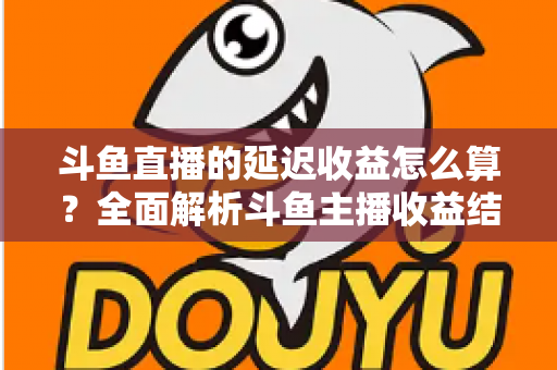 斗鱼直播的延迟收益怎么算？全面解析斗鱼主播收益结算规则、分成比例与提现流程