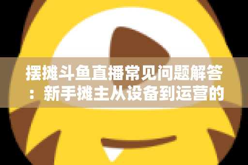 摆摊斗鱼直播常见问题解答：新手摊主从设备到运营的一站式实战指南