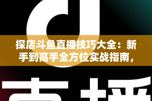 探店斗鱼直播技巧大全：新手到高手全方位实战指南，助你打造人气爆棚的探店直播间