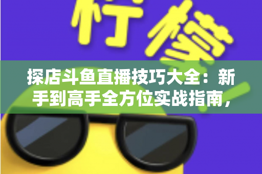 探店斗鱼直播技巧大全：新手到高手全方位实战指南，助你打造人气爆棚的探店直播间