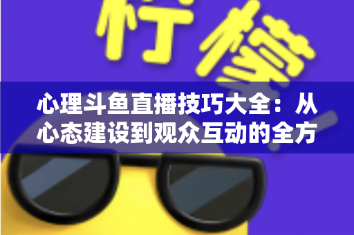 心理斗鱼直播技巧大全：从心态建设到观众互动的全方位实战指南