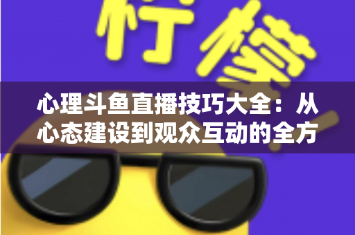 心理斗鱼直播技巧大全：从心态建设到观众互动的全方位实战指南