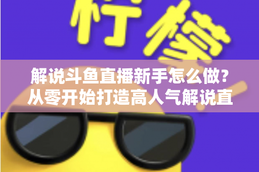 解说斗鱼直播新手怎么做?从零开始打造高人气解说直播间的全方位实战指南 解说斗鱼直播新手怎么做?从零开始打造高人气解说直播间的全方位实战指南