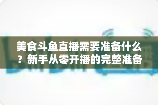 美食斗鱼直播需要准备什么?新手从零开播的完整准备清单与实操指南 美食斗鱼直播需要准备什么?新手从零开播的完整准备清单与实操指南