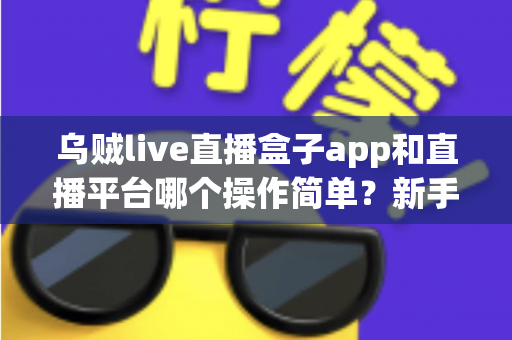 乌贼live直播盒子app和直播平台哪个操作简单？新手主播必看的功能对比与选择指南