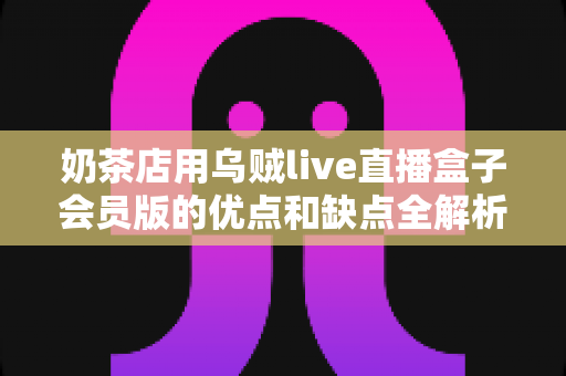 奶茶店用乌贼live直播盒子会员版的优点和缺点全解析：开通会员前必读的避坑指南