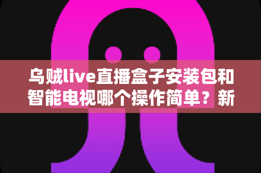 乌贼live直播盒子安装包和智能电视哪个操作简单？新手一看就懂的全流程对比解析