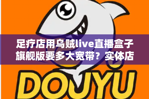 足疗店用乌贼live直播盒子旗舰版要多大宽带？实体店直播带宽配置与流畅直播全攻略
