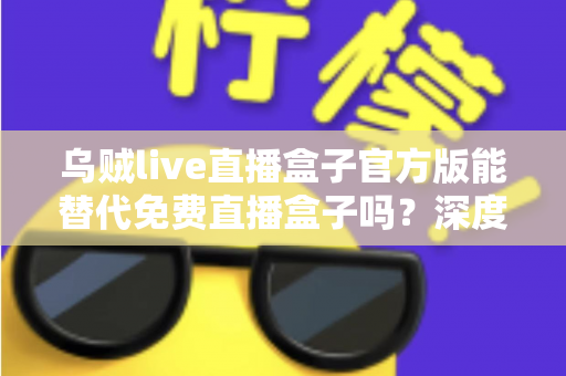 乌贼live直播盒子官方版能替代免费直播盒子吗？深度对比官方版与免费直播盒子的优劣与实用选择指南