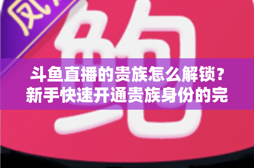 斗鱼直播的贵族怎么解锁？新手快速开通贵族身份的完整攻略与特权全解析