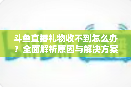 斗鱼直播礼物收不到怎么办?全面解析原因与解决方案,快速找回你的礼物收益 斗鱼直播礼物收不到怎么办?全面解析原因与解决方案,快速找回你的礼物收益