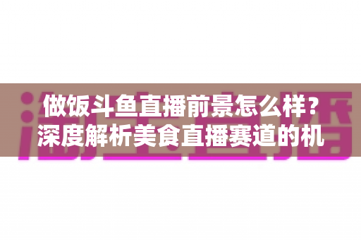 做饭斗鱼直播前景怎么样？深度解析美食直播赛道的机遇与挑战