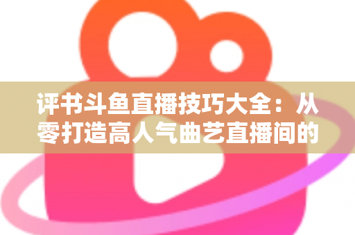 评书斗鱼直播技巧大全：从零打造高人气曲艺直播间的实战秘籍