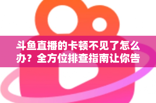 斗鱼直播的卡顿不见了怎么办？全方位排查指南让你告别卡顿、畅享丝滑直播体验
