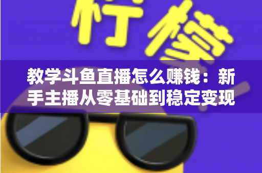 教学斗鱼直播怎么赚钱：新手主播从零基础到稳定变现的全流程实战指南