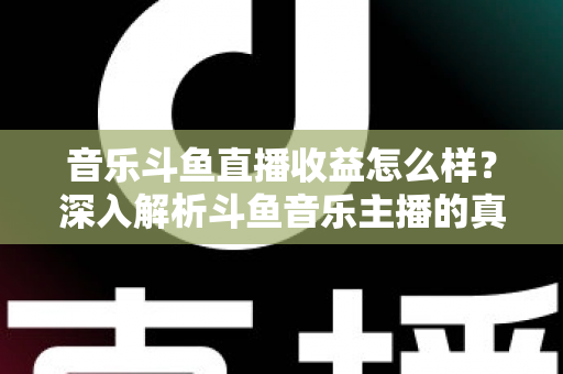 音乐斗鱼直播收益怎么样？深入解析斗鱼音乐主播的真实收入水平与变现路径