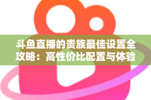 斗鱼直播的贵族最佳设置全攻略:高性价比配置与体验优化完整指南 斗鱼直播的贵族最佳设置全攻略:高性价比配置与体验优化完整指南
