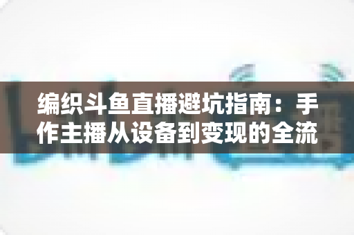 编织斗鱼直播避坑指南：手作主播从设备到变现的全流程避坑攻略