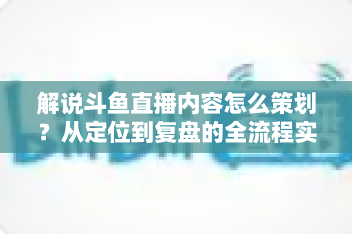 解说斗鱼直播内容怎么策划？从定位到复盘的全流程实战指南，助你打造高人气直播间