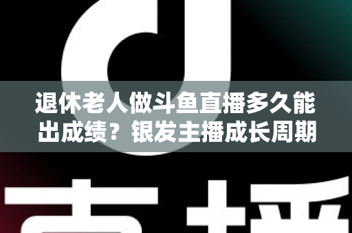 退休老人做斗鱼直播多久能出成绩?银发主播成长周期与提速攻略全解析 退休老人做斗鱼直播多久能出成绩?银发主播成长周期与提速攻略全解析