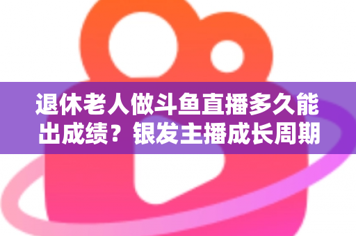 退休老人做斗鱼直播多久能出成绩？银发主播成长周期与提速攻略全解析