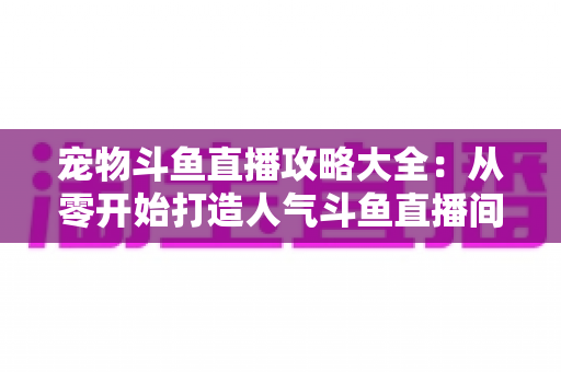 宠物斗鱼直播攻略大全：从零开始打造人气斗鱼直播间的完整指南