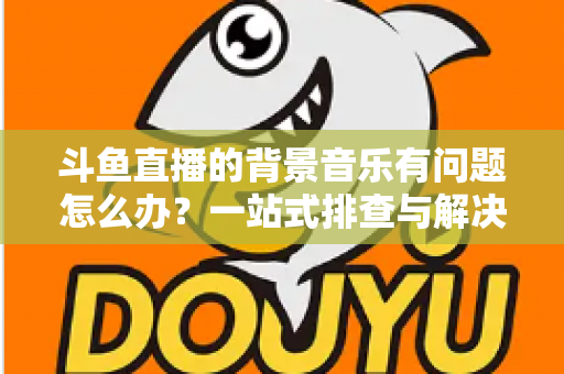 斗鱼直播的背景音乐有问题怎么办？一站式排查与解决全攻略，让您的直播间声音完美呈现