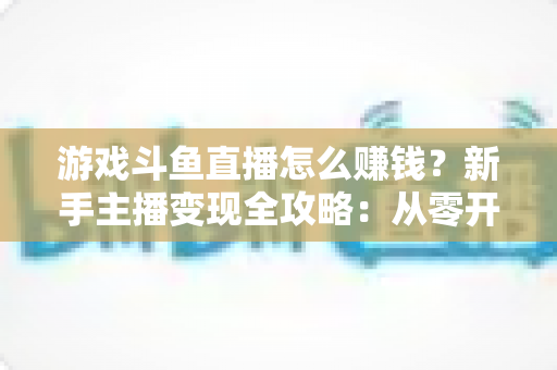 游戏斗鱼直播怎么赚钱？新手主播变现全攻略：从零开始打造你的直播收入管道