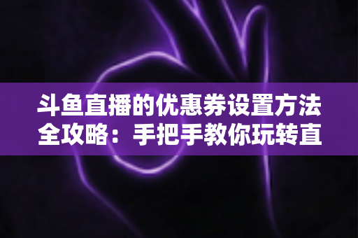 斗鱼直播的优惠券设置方法全攻略：手把手教你玩转直播间营销利器