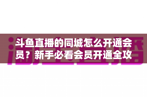 斗鱼直播的同城怎么开通会员？新手必看会员开通全攻略与专属权益详解